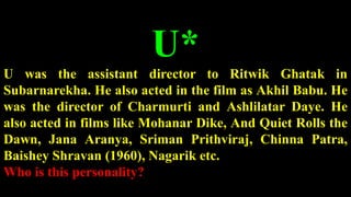 U*
U was the assistant director to Ritwik Ghatak in
Subarnarekha. He also acted in the film as Akhil Babu. He
was the director of Charmurti and Ashlilatar Daye. He
also acted in films like Mohanar Dike, And Quiet Rolls the
Dawn, Jana Aranya, Sriman Prithviraj, Chinna Patra,
Baishey Shravan (1960), Nagarik etc.
Who is this personality?
 