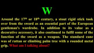 W
Around the 17th or 18th century, a stout rigid stick took
over from the sword as an essential part of the European
gentleman's wardrobe. In addition to its value as a
decorative accessory, it also continued to fulfil some of the
function of the sword as a weapon. The standard cane
was of rattan or climbing palm tree with a rounded metal
grip. What am I talking about?
 