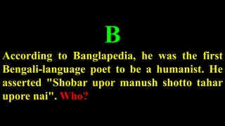 B
According to Banglapedia, he was the first
Bengali-language poet to be a humanist. He
asserted "Shobar upor manush shotto tahar
upore nai". Who?
 