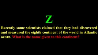 Z
Recently some scientists claimed that they had discovered
and measured the eighth continent of the world in Atlantic
ocean. What is the name given to this continent?
 