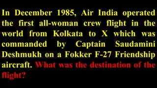 In December 1985, Air India operated
the first all-woman crew flight in the
world from Kolkata to X which was
commanded by Captain Saudamini
Deshmukh on a Fokker F-27 Friendship
aircraft. What was the destination of the
flight?
 