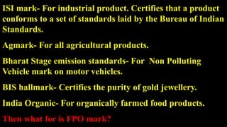 ISI mark- For industrial product. Certifies that a product
conforms to a set of standards laid by the Bureau of Indian
Standards.
Agmark- For all agricultural products.
Bharat Stage emission standards- For Non Polluting
Vehicle mark on motor vehicles.
BIS hallmark- Certifies the purity of gold jewellery.
India Organic- For organically farmed food products.
Then what for is FPO mark?
 