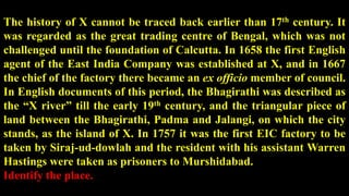 The history of X cannot be traced back earlier than 17th century. It
was regarded as the great trading centre of Bengal, which was not
challenged until the foundation of Calcutta. In 1658 the first English
agent of the East India Company was established at X, and in 1667
the chief of the factory there became an ex officio member of council.
In English documents of this period, the Bhagirathi was described as
the “X river” till the early 19th century, and the triangular piece of
land between the Bhagirathi, Padma and Jalangi, on which the city
stands, as the island of X. In 1757 it was the first EIC factory to be
taken by Siraj-ud-dowlah and the resident with his assistant Warren
Hastings were taken as prisoners to Murshidabad.
Identify the place.
 