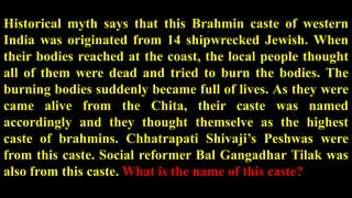 Historical myth says that this Brahmin caste of western
India was originated from 14 shipwrecked Jewish. When
their bodies reached at the coast, the local people thought
all of them were dead and tried to burn the bodies. The
burning bodies suddenly became full of lives. As they were
came alive from the Chita, their caste was named
accordingly and they thought themselve as the highest
caste of brahmins. Chhatrapati Shivaji’s Peshwas were
from this caste. Social reformer Bal Gangadhar Tilak was
also from this caste. What is the name of this caste?
 