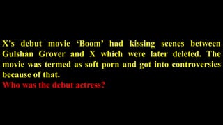 X’s debut movie ‘Boom’ had kissing scenes between
Gulshan Grover and X which were later deleted. The
movie was termed as soft porn and got into controversies
because of that.
Who was the debut actress?
 
