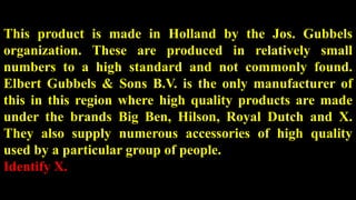 This product is made in Holland by the Jos. Gubbels
organization. These are produced in relatively small
numbers to a high standard and not commonly found.
Elbert Gubbels & Sons B.V. is the only manufacturer of
this in this region where high quality products are made
under the brands Big Ben, Hilson, Royal Dutch and X.
They also supply numerous accessories of high quality
used by a particular group of people.
Identify X.
 