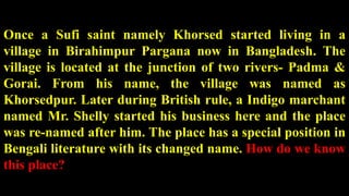 Once a Sufi saint namely Khorsed started living in a
village in Birahimpur Pargana now in Bangladesh. The
village is located at the junction of two rivers- Padma &
Gorai. From his name, the village was named as
Khorsedpur. Later during British rule, a Indigo marchant
named Mr. Shelly started his business here and the place
was re-named after him. The place has a special position in
Bengali literature with its changed name. How do we know
this place?
 
