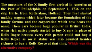 The ancestors of the X family first arrived in America at
the Port of Philadelphia on September 1, 1736 on the
ship Harle, from Rotterdam, Holland. They first started
making wagons which later became the foundation of the
family fortune and the corporation which now bears the
name. Their cars became huge popular in British India,
when rich native people started to buy X cars in place of
Rolls Royce because every rich person could not buy a
Rolls Royce as social status was also counted besides
richness to buy a Rolls Royce at that time. Which was the
alternative company?
 