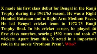 X made his first class debut for Bengal in the Ranji
Trophy during the 1962/63 season. He was a Right
Handed Batsman and a Right Arm Medium Pacer.
He led Bengal cricket team to 1972-73 Ranji
Trophy final. In his cricket career, he played 46
first class matches, scoring 1592 runs and took 47
wickets. Apart from this, X acted in a important
role in the movie ‘Prothom Prem’. Who?
 