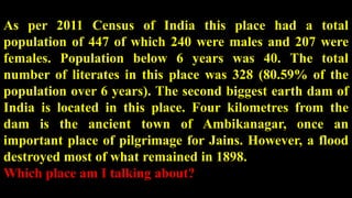 As per 2011 Census of India this place had a total
population of 447 of which 240 were males and 207 were
females. Population below 6 years was 40. The total
number of literates in this place was 328 (80.59% of the
population over 6 years). The second biggest earth dam of
India is located in this place. Four kilometres from the
dam is the ancient town of Ambikanagar, once an
important place of pilgrimage for Jains. However, a flood
destroyed most of what remained in 1898.
Which place am I talking about?
 
