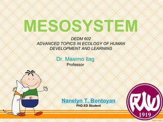 MESOSYSTEM
Nanelyn T. Bontoyan
PhD.ED Student
DEDM 602
ADVANCED TOPICS IN ECOLOGY OF HUMAN
DEVELOPMENT AND LEARNING
Dr. Maximo Ilag
Professor
 