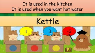 It is used in the kitchen
It is used when you want hot water
Kettle
1 3 -2
 