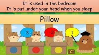 It is used in the bedroom
It is put under your head when you sleep
Pillow
3 -2 1
 