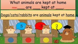 5 -3 2
What animals are kept at home
Hint:___ are ___ kept at ___.
Dogs/cats/rabbits are animals kept at home.
 