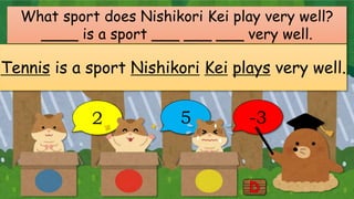 2 5 -3
What sport does Nishikori Kei play very well?
____ is a sport ___ ___ ___ very well.
Tennis is a sport Nishikori Kei plays very well.
 