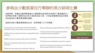 參與由少數族裔自行舉辦的黑沙排球比賽
活動準備：考慮到活動期間會產生大量塑膠垃圾(我們也有提供了數箱礦泉水)，
我們事先準備了塑膠回收的英文海報和回收工具，不但能倡導環保回收的概念，
亦能增加與少數族裔接觸的機會。
為更好地與少數族裔輕鬆地交流，我們準備了以下的問題：
1.I saw that you are having fun with watching the
volleyball match, do you often have such activities？
2.Where do you and your friends usually gathering in
holidays?
3.Where do you usually go when you are off duty?
4.Do you usually have spare time to attend some
activities?
5.What do think about your daily life in Macau?
6.Do you often get along with Macau citizens?
7. Do you know some organisations that is
related to foreign employees ?
8. Have you met some Macanese friend?
9. How do you usually book venues for events?
10. Are the living environments of your different
ethnic groups divided into regions?
 