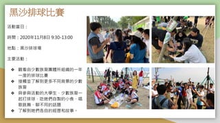 黑沙排球比賽
活動當日：
時間：2020年11月8日 9:30-13:00
地點：黑沙排球場
主要活動：
❖ 觀看由少數族裔團體所組織的一年
一度的排球比賽
❖ 接觸並了解到更多不同背景的少數
族裔
❖ 與參與活動的大學生、少數族裔一
起打排球、吃她們自製的小食、唱
歌跳舞、聊不同的話題
❖ 了解到她們各自的經歷和故事。
 