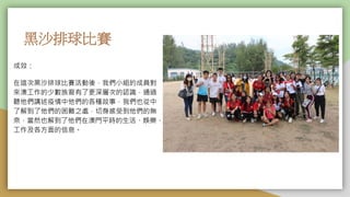 黑沙排球比賽
成效：
在這次黑沙排球比賽活動後，我們小組的成員對
來澳工作的少數族裔有了更深層次的認識，通過
聽他們講述疫情中他們的各種故事，我們也從中
了解到了他們的困難之處，切身感受到他們的無
奈，當然也解到了他們在澳門平時的生活、娛樂、
工作及各方面的信息。
 