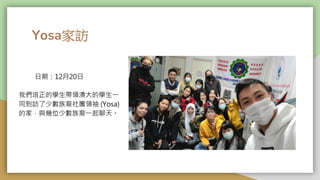 Yosa家訪
我們培正的學生帶領澳大的學生一
同到訪了少數族裔社團領䄂 (Yosa)
的家，與幾位少數族裔一起聊天。
日期：12月20日
 