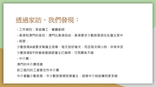 透過家訪，我們發現：
- 工作類別：家庭傭工、餐廳廚師
- 香港和澳門的差別：澳門比香港自由，香港要求少數族裔居住在雇主家中
- 經歷：
少數族裔A被要求幫雇主按摩，每天按好幾次，而且每次兩小時，非常辛苦
少數族裔B平時會被邀請跟僱主打麻將，可見關係不錯
- 中介費：
澳門的中介費很貴
前三個月的工資要交作中介費
中介會騙少數族裔，令少數族裔頻密換雇主，這樣中介就能賺到更多錢
 