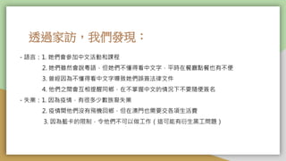 透過家訪，我們發現：
- 語言：1. 她們會參加中文活動和課程
2. 她們雖然會說粵語，但她們不懂得看中文字，平時在餐廳點餐也有不便
3. 曾經因為不懂得看中文字導致她們誤簽法律文件
4. 他們之間會互相提醒同鄉，在不掌握中文的情況下不要隨便簽名
- 失業：1. 因為疫情，有很多少數族裔失業
2. 疫情間他們沒有飛機回鄉，但在澳門也需要交各項生活費
3. 因為藍卡的限制，令他們不可以做工作（這可能有衍生黑工問題）
 