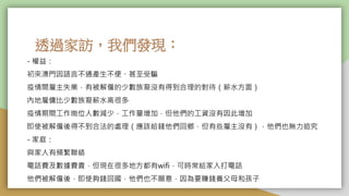 透過家訪，我們發現：
- 權益：
初來澳門因語言不通產生不便、甚至受騙
疫情間雇主失業，有被解僱的少數族裔沒有得到合理的對待（薪水方面）
內地雇傭比少數族裔薪水高很多
疫情期間工作崗位人數減少，工作量增加，但他們的工資沒有因此增加
即使被解僱後得不到合法的處理（應該給錢他們回鄉，但有些雇主沒有），他們也無力追究
- 家庭：
與家人有頻繁聯絡
電話費及數據費貴，但現在很多地方都有wifi，可時常給家人打電話
他們被解僱後，即使夠錢回國，他們也不願意，因為要賺錢養父母和孩子
 