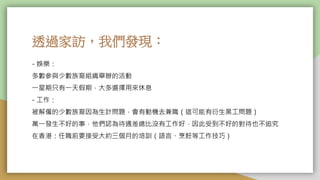 透過家訪，我們發現：
- 娛樂：
多數參與少數族裔組織舉辦的活動
一星期只有一天假期，大多選擇用來休息
- 工作：
被解僱的少數族裔因為生計問題，會有動機去兼職（這可能有衍生黑工問題）
萬一發生不好的事，他們認為待遇差總比沒有工作好，因此受到不好的對待也不追究
在香港：任職前要接受大約三個月的培訓（語言、烹飪等工作技巧）
 