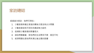 家訪總結
經過這次家訪，我們可得知：
1. 少數族裔與僱主家庭的關係方面沒有太大問題
2. 少數族裔受到不好的待遇卻無力追究
3. 疫情對少數族裔的影響很大
4. 語言問題嚴重，對他們的生活帶來不便，甚至不利
5. 經濟問題也是他們來澳以後主要的困擾
 