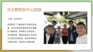 天主教牧民中心訪談
日期：12月27日
我們到訪了少數族裔平日會去的教
會，此次的訪談對象是來自菲律賓
的少數族裔，她們是天主教信徒，
來到澳門後，通過在教堂工作的朋
友介紹而來到教堂，後來他們參與
也教堂活動，接著加入教會社團。
 