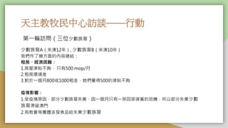 天主教牧民中心訪談——行動
少數族裔A（來澳12年）, 少數族裔B（來澳10年）
我們作了幾方面的內容總結：
租房、經濟困難：
1.房屋津貼不夠， 只有500 mop/月
2.租房環境差
3.對於一個月800或1000租金，她們覺得500的津貼不夠
疫情影響：
1.受疫情原因，部分少數族裔失業，因一個月只有一架回菲律賓的班機，所以部分失業少數
族裔滯留澳門
2.有教會等團體派發食品給失業少數族裔
第一輪訪問（三位少數族裔）
 