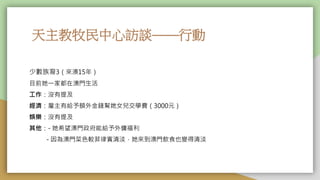天主教牧民中心訪談——行動
少數族裔3（來澳15年）
目前她一家都在澳門生活
工作：沒有提及
經濟：雇主有給予額外金錢幫她女兒交學費（3000元）
娛樂：沒有提及
其他：- 她希望澳門政府能給予外傭福利
- 因為澳門菜色較菲律賓清淡，她來到澳門飲食也變得清淡
 