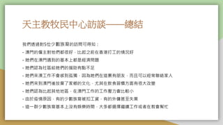 天主教牧民中心訪談——總結
我們透過對5位少數族裔的訪問可得知：
- 澳門的僱主對他們都很好，比起之前在香港打工的情況好
- 她們在澳門遇到的基本上都是經濟問題
- 她們認為社區給她們的援助有點不足
- 她們來澳工作不會感到孤獨，因為她們在這裏有朋友，而且可以經常聯絡家人
- 她們來到澳門後放棄了家鄉的文化，尤其在飲食習慣方面有很大改變
- 她們認為比起其他地區，在澳門工作的工作壓力會比較小
- 由於疫情原因，有的少數族裔被扣工資，有的外傭甚至失業
- 這一群少數族裔基本上沒有娛樂時間，大多都選擇繼續工作或者在教會幫忙
 