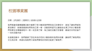 校園導賞團
日期：2月28日 （星期日）10:00-12:00
我們策劃校園導賞團活動中選擇了把少數族裔們帶到自己的學校中，是為了讓他們感到
更加親切，就像是邀請他們到自己家一樣。活動是希望可以讓這些在澳工作的少數族裔
們和學生在導賞過程中一對一地互相了解，為之後的活動打好基礎，最後亦共同討論下
一次的活動內容。
在這個活動中，我們邀請了四位來自印尼的少數族裔來我們的校園，讓她們了解我們的
文化和日常，希望在為她們介紹我們學校的同時也能更了解她們。
 