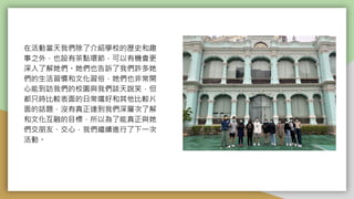 在活動當天我們除了介紹學校的歷史和趣
事之外，也設有茶點環節，可以有機會更
深入了解她們。她們也告訴了我們許多她
們的生活習慣和文化習俗，她們也非常開
心能到訪我們的校園與我們談天說笑，但
都只時比較表面的日常嚐好和其他比較片
面的話題，沒有真正達到我們深層次了解
和文化互融的目標，所以為了能真正與她
們交朋友、交心，我們繼續進行了下一次
活動。
 
