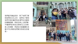 我們當天獲益良多，除了他們了解
到我們的文化之外，我們也了解到
他們平時的喜好和在澳門生活遇到
的種種困難。例如法律上 (他們看
不懂澳門的某些法律條文) 以及情
感上的困難。希望在日後繼續的活
動中可以幫助他們解決到部份的疑
惑。
 