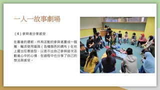一人一故事劇場
（4）參與者分享感受
在最後的環節，所有活動的參與者圍成一個
圈，輪流使用道具（各種顏色的綢布）在地
上擺出任意造型，以表示出自己參與這次活
動後心中的心情，在過程中也分享了自己的
想法與感受。
 