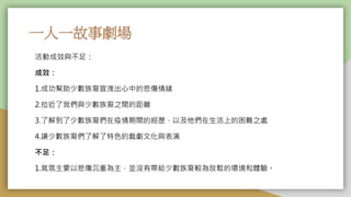 一人一故事劇場
活動成效與不足：
成效：
1.成功幫助少數族裔宣洩出心中的悲傷情緒
2.拉近了我們與少數族裔之間的距離
3.了解到了少數族裔們在疫情期間的經歷，以及他們在生活上的困難之處
4.讓少數族裔們了解了特色的戲劇文化與表演
不足：
1.氣氛主要以悲傷沉重為主，並沒有帶給少數族裔較為放鬆的環境和體驗。
 