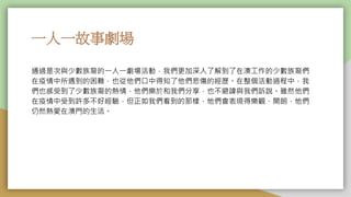 一人一故事劇場
通過是次與少數族裔的一人一劇場活動，我們更加深入了解到了在澳工作的少數族裔們
在疫情中所遇到的困難，也從他們口中得知了他們悲傷的經歷。在整個活動過程中，我
們也感受到了少數族裔的熱情，他們樂於和我們分享，也不避諱與我們訴說。雖然他們
在疫情中受到許多不好經驗，但正如我們看到的那樣，他們會表現得樂觀、開朗，他們
仍然熱愛在澳門的生活。
 