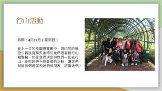 行山活動
時間：4月11日（星期日）
在上一次的校園導賞團中，與印尼的幾
位少數族裔聊天後得知她們很喜歡行山
和野餐，於是我們決定與她們一起去行
山，參與她們平時會做的活動，讓她們
知道我們希望和她們做朋友，認識她們。
 