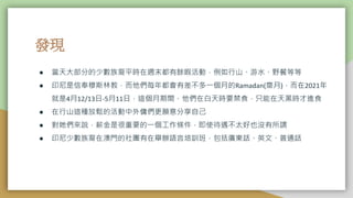 發現
● 當天大部分的少數族裔平時在週末都有餘暇活動，例如行山、游水、野餐等等
● 印尼是信奉穆斯林教，而他們每年都會有差不多一個月的Ramadan(齋月)，而在2021年
就是4月12/13日-5月11日，這個月期間，他們在白天時要禁食，只能在天黑時才進食
● 在行山這種放鬆的活動中外傭們更願意分享自己
● 對她們來説，薪金是很重要的一個工作條件，即使待遇不太好也沒有所謂
● 印尼少數族裔在澳門的社團有在舉辦語言培訓班，包括廣東話、英文、普通話
 
