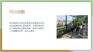行山活動
該活動最大的成效就是能在認識朋友的同
時也能讓她們也認識我們，以單對單的形
式了解她們的故事和回憶。她們也很期待
下次繼續與我們一起外出遊玩。
 
