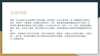 分享內容
通過一系列活動以及長時間的了解和接觸，使我們對「本地少數族裔」這一課題變得不再陌生，
同時，我們與「少數族裔」的隔膜也逐漸消失。未來，望能看到這層隔膜徹底消失不見的一天。
我們將少數族裔所面對的八個生活層面——分別為日常生活、經濟、工作、法律、與家鄉的關係、
娛樂、語言、與本地人關係，進行列點分析以及總結。我們更邀請校內師長和同學觀聽我們的成
果。
過程中，我們擁有了許多共同回憶，而其中有愉快的、驚訝的、心酸的以及充滿力量的，刻板印
象一一被打破，而我們的關係已經不再是研究與被研究的關係，而是更加純粹的朋友關係。
以下為簡報內容。
 