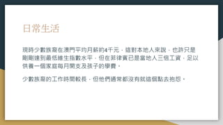 日常生活
現時少數族裔在澳門平均月薪約4千元，這對本地人來說，也許只是
剛剛達到最低維生指數水平，但在菲律賓已是當地人三倍工資，足以
供養一個家庭每月開支及孩子的學費。
少數族裔的工作時間較長，但他們通常都沒有就這個點去抱怨。
 
