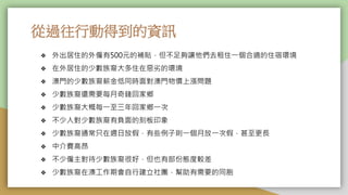 從過往行動得到的資訊
❖ 外出居住的外僱有500元的補貼，但不足夠讓他們去租住一個合適的住宿環境
❖ 在外居住的少數族裔大多住在惡劣的環境
❖ 澳門的少數族裔薪金低同時面對澳門物價上漲問題
❖ 少數族裔還需要每月奇錢回家鄉
❖ 少數族裔大概每一至三年回家鄉一次
❖ 不少人對少數族裔有負面的刻板印象
❖ 少數族裔通常只在週日放假，有些例子則一個月放一次假，甚至更長
❖ 中介費高昂
❖ 不少僱主對待少數族裔很好，但也有部份態度較差
❖ 少數族裔在澳工作期會自行建立社團，幫助有需要的同胞
 
