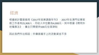 經濟
根據統計暨普查局《2017年就業調查年刊》，2017年在澳門從事家
務工作者有25,900人，月收入中位數為4,000元。其中根據《聘用外
地僱員法》，傭主只需提供500元住宿津貼
因此我們作出假設：外傭普遍手上的流動資金不多
 