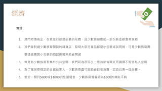 經濟
實證：
1. 澳門物價高企，衣食住行都是必要的花費，且少數族裔會把一部份薪金都會寄家鄉
2. 我們曾到過少數族裔開設的雜貨店，發現大部分產品都是小包裝或試用裝，可見少數族裔需
要透過購買小包裝的如試用裝來節省開資
3. 常見有少數族裔聚集於公共空間，我們認為原因之一是為節省開支而選擇不租借私人空間
4. 為了確保寄穩定的金錢給家人，少數族裔盡可能節省日常消費，如自己煮一日三餐。
5. 對於一個月$800或$1000的住屋租金，少數族裔普遍認為$500的津貼不夠
 