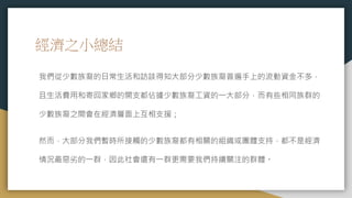 經濟之小總結
我們從少數族裔的日常生活和訪談得知大部分少數族裔普遍手上的流動資金不多，
且生活費用和寄回家鄉的開支都佔據少數族裔工資的一大部分，而有些相同族群的
少數族裔之間會在經濟層面上互相支援；
然而，大部分我們暫時所接觸的少數族裔都有相關的組織或團體支持，都不是經濟
情況最惡劣的一群，因此社會還有一群更需要我們持續關注的群體。
 