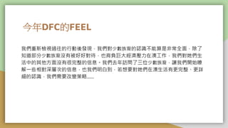 今年DFC的FEEL
我們重新檢視過往的行動後發現，我們對少數族裔的認識不能算是非常全面，除了
知道部分少數族裔沒有被好好對待，也背負巨大經濟壓力在澳工作，我們對她們生
活中的其他方面沒有很完整的信息。我們去年訪問了三位少數族裔，讓我們開始瞭
解一些相對深層次的信息，也我們明白到，若想要對她們在澳生活有更完整、更詳
細的認識，我們需要改變策略......
 