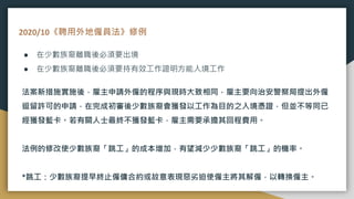 2020/10《聘用外地僱員法》修例
● 在少數族裔離職後必須要出境
● 在少數族裔離職後必須要持有效工作證明方能入境工作
法案新措施實施後，雇主申請外僱的程序與現時大致相同，雇主要向治安警察局提出外僱
逗留許可的申請，在完成初審後少數族裔會獲發以工作為目的之入境憑證，但並不等同已
經獲發藍卡。若有關人士最終不獲發藍卡，雇主需要承擔其回程費用。
法例的修改使少數族裔「跳工」的成本增加，有望減少少數族裔「跳工」的機率。
*跳工：少數族裔提早終止僱傭合約或故意表現惡劣迫使僱主將其解僱，以轉換僱主。
 