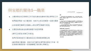 與家鄉的關係1—職業
● 少數族裔在自己家鄉的工作可能社會地位會高於現在澳門的工作
我們曾訪問過一位少數族裔，他表示以前在家鄉是一位銀行職員
(以前家鄉任職銀行的職員—>現在澳門任職銀行保安)
● 主要因為兩地薪金差異和學歷不承認等問題
(澳門工作薪金>家鄉工作薪金)
我們亦發現有部分少數族裔在自己家鄉是高學歷出身
(曾訪問過少數族裔，她表示自己雖然在澳門是名家政工作者，但
在家鄉的學歷卻是一名修讀機電工程的博士畢業生)
 